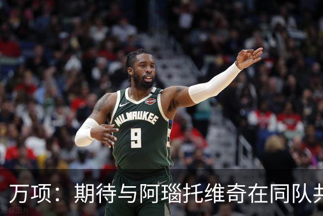 万项：期待与阿瑙托维奇在同队共事 赞叹红星的传奇地位