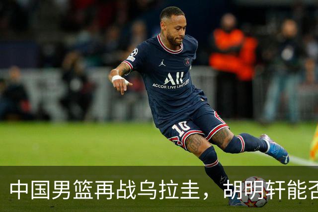 中国男篮再战乌拉圭，胡明轩能否振奋？直播安排曝光，赵继伟缺席