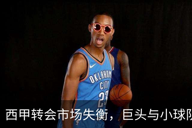 西甲转会市场失衡，巨头与小球队差距加剧